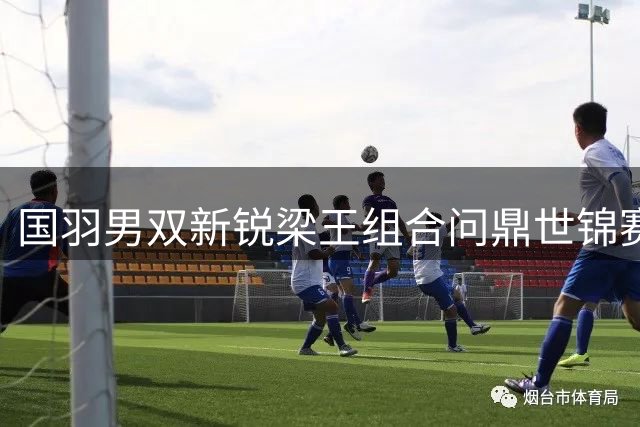 国羽男双新锐梁王组合问鼎世锦赛 终结八年冠军荒