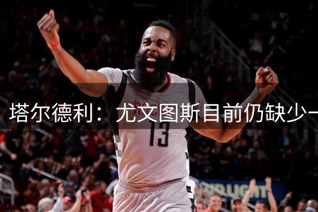 塔尔德利：尤文图斯目前仍缺少一位真正的领袖，凯西会是绝佳选择