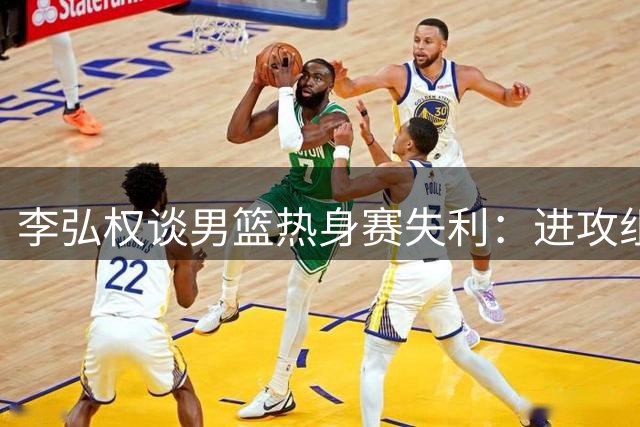 李弘权谈男篮热身赛失利：进攻组织不畅 对手求胜欲更强