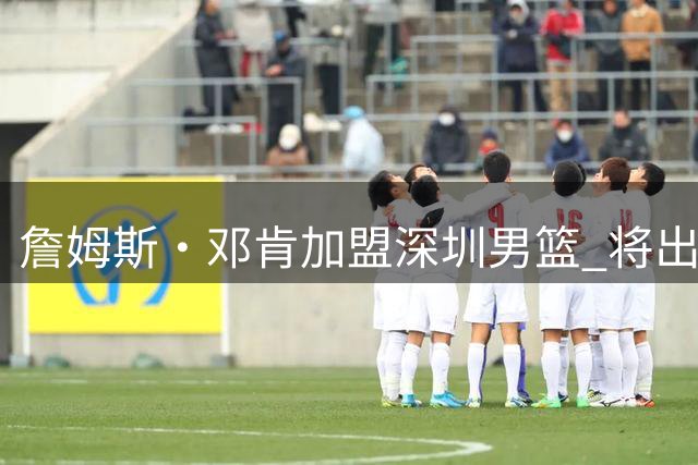 詹姆斯·邓肯加盟深圳男篮 将出任顾全助手