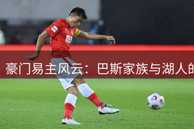 豪门易主风云：巴斯家族与湖人的半世纪纠葛